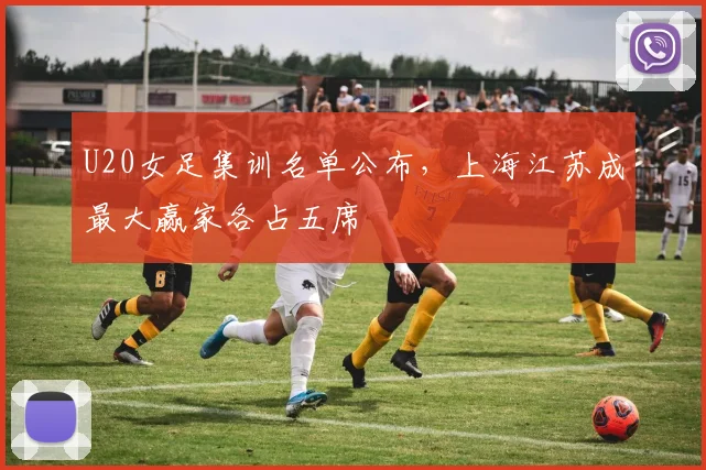 U20女足集训名单公布，上海江苏成最大赢家各占五席
