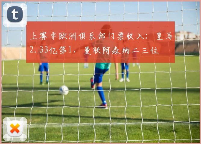 上赛季欧洲俱乐部门票收入：皇马2.33亿第1，曼联阿森纳二三位