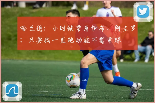 哈兰德：小时候常看伊布、阿圭罗；只要我一直跑动就不需拿球