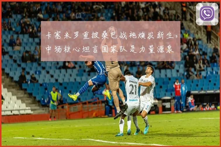 卡塞米罗重披桑巴战袍焕发新生，中场核心坦言国家队是力量源泉