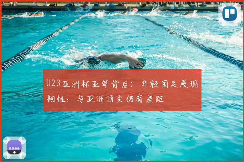 U23亚洲杯亚军背后：年轻国足展现韧性，与亚洲顶尖仍有差距