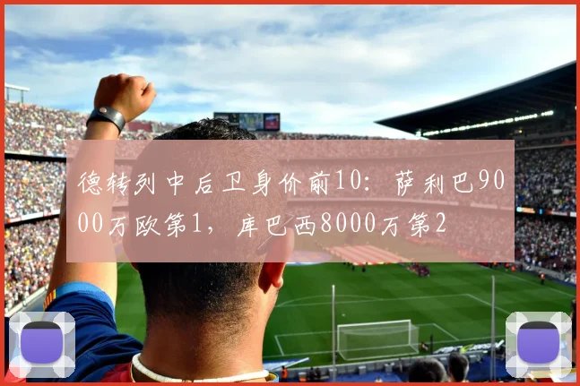 德转列中后卫身价前10：萨利巴9000万欧第1，库巴西8000万第2