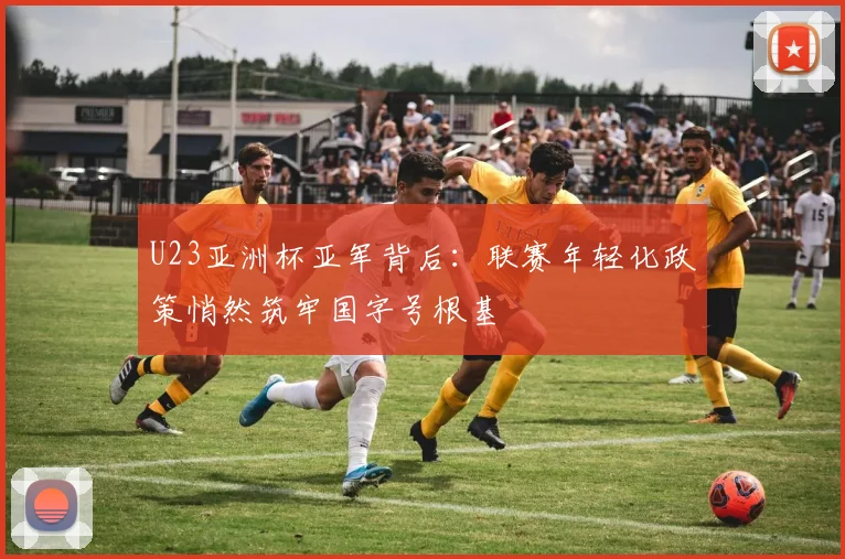 U23亚洲杯亚军背后：联赛年轻化政策悄然筑牢国字号根基