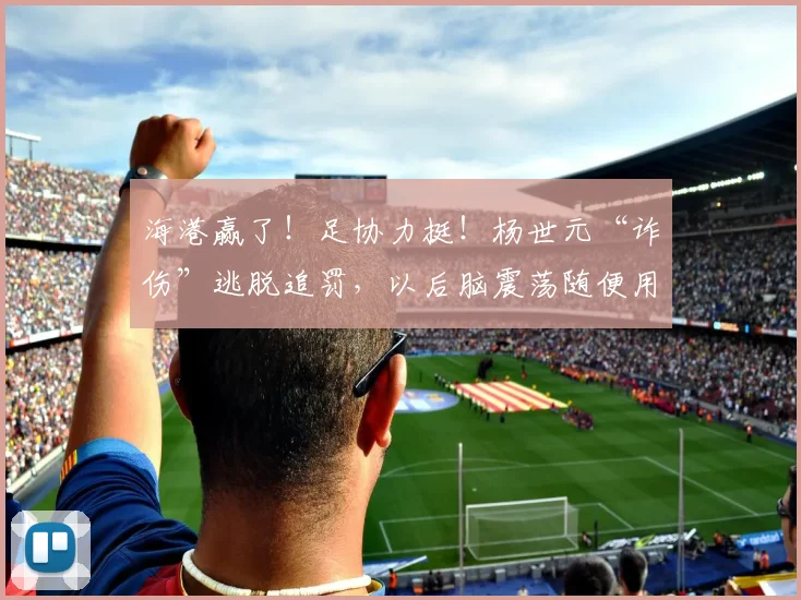 海港赢了！足协力挺！杨世元“诈伤”逃脱追罚，以后脑震荡随便用