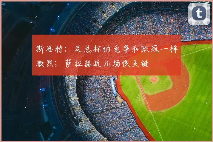 斯洛特：足总杯的竞争和欧冠一样激烈；萨拉赫近几场很关键