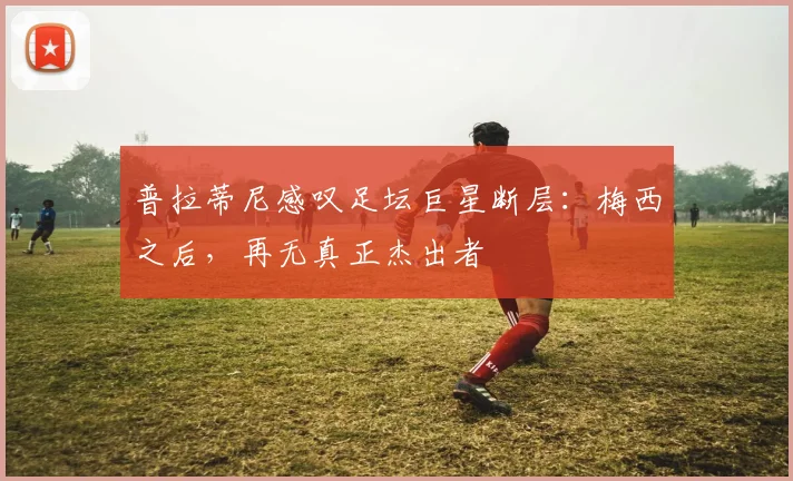 普拉蒂尼感叹足坛巨星断层：梅西之后，再无真正杰出者