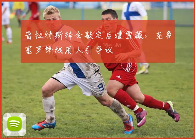 普拉特斯转会敲定后遭雪藏，克鲁塞罗锋线用人引争议