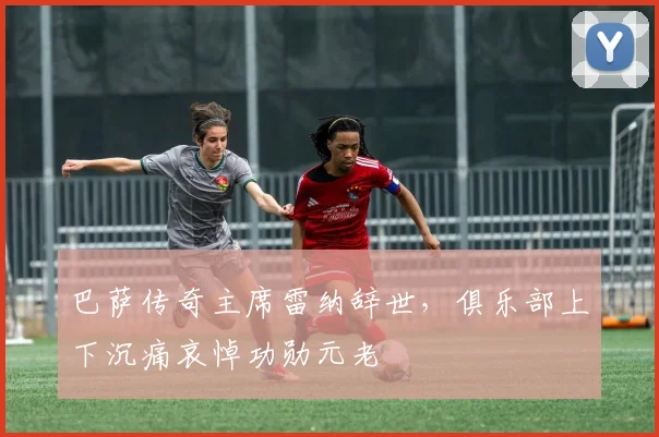 巴萨传奇主席雷纳辞世，俱乐部上下沉痛哀悼功勋元老