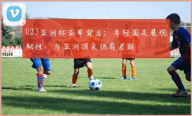 U23亚洲杯亚军背后：年轻国足展现韧性，与亚洲顶尖仍有差距