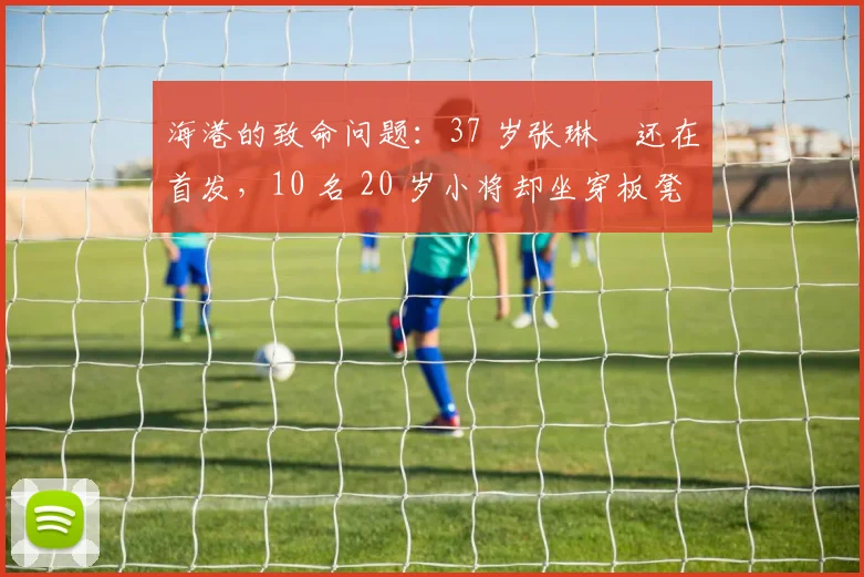 海港的致命问题：37 岁张琳芃还在首发，10 名 20 岁小将却坐穿板凳