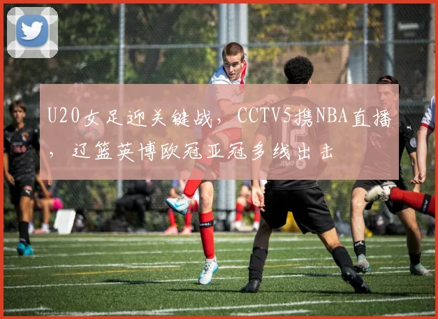 U20女足迎关键战，CCTV5携NBA直播，辽篮英博欧冠亚冠多线出击