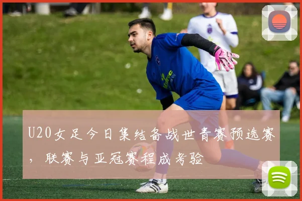 U20女足今日集结备战世青赛预选赛，联赛与亚冠赛程成考验