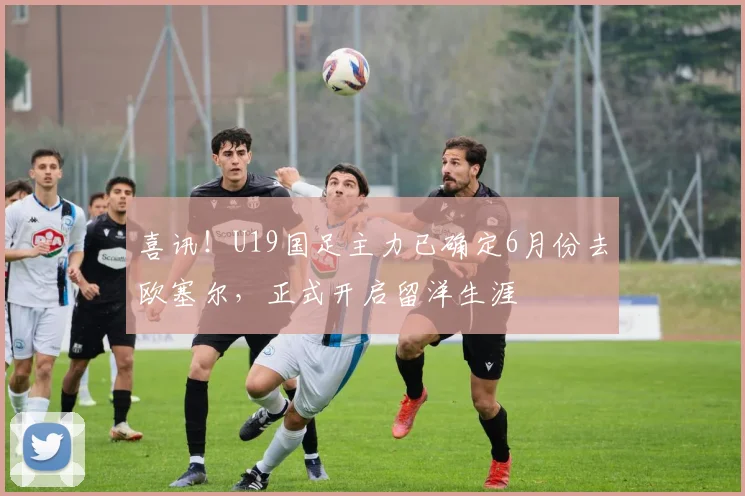 喜讯！U19国足主力已确定6月份去欧塞尔，正式开启留洋生涯