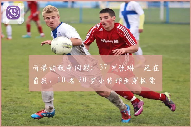 海港的致命问题：37 岁张琳芃还在首发，10 名 20 岁小将却坐穿板凳