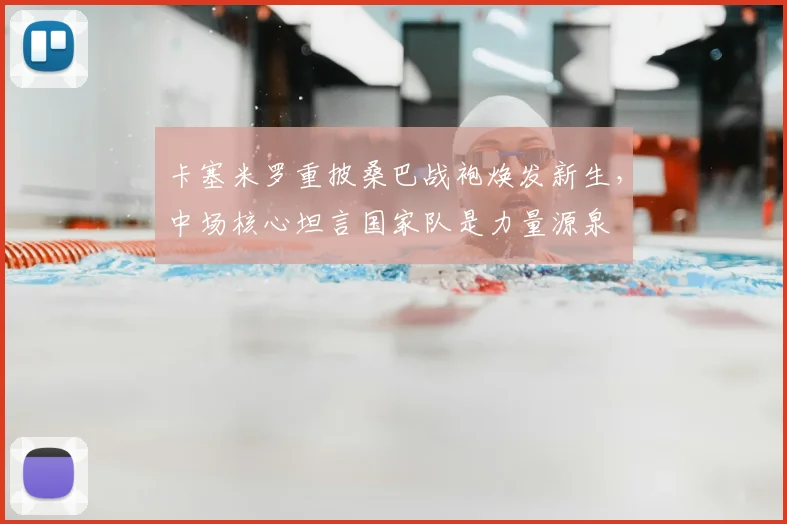卡塞米罗重披桑巴战袍焕发新生，中场核心坦言国家队是力量源泉
