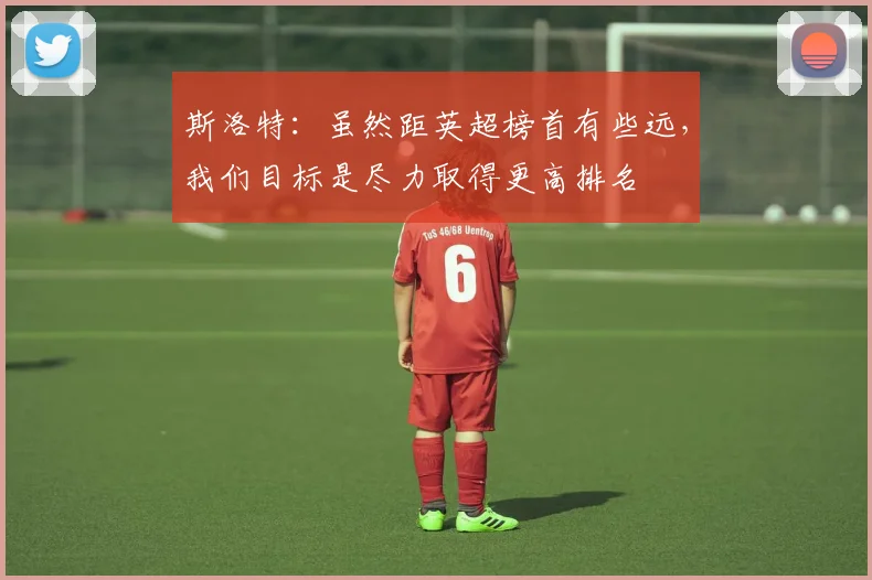 斯洛特：虽然距英超榜首有些远，我们目标是尽力取得更高排名