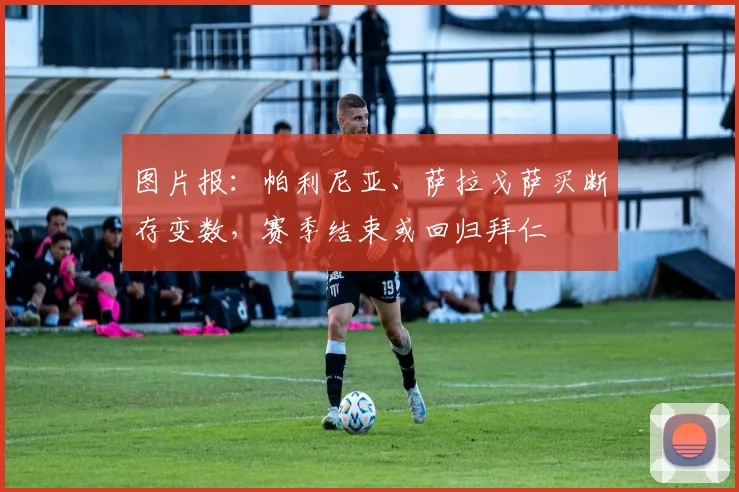 图片报：帕利尼亚、萨拉戈萨买断存变数，赛季结束或回归拜仁