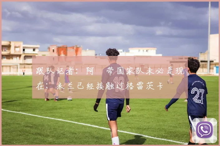 跟队记者：阿囧带国家队未必是现在；米兰已经接触过格雷茨卡