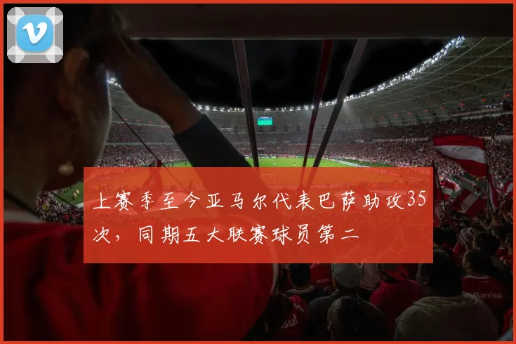 上赛季至今亚马尔代表巴萨助攻35次，同期五大联赛球员第二