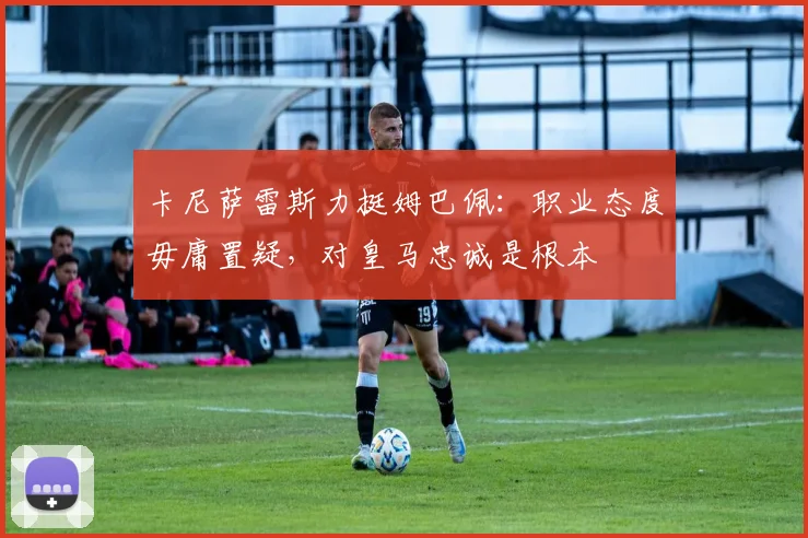 卡尼萨雷斯力挺姆巴佩：职业态度毋庸置疑，对皇马忠诚是根本