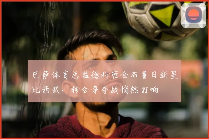 巴萨体育总监德科密会布鲁日新星比西武，转会争夺战悄然打响