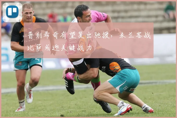 普利希奇有望复出驰援，米兰客战比萨或迎关键战力