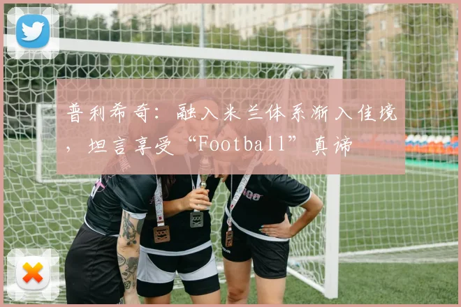 普利希奇：融入米兰体系渐入佳境，坦言享受“Football”真谛