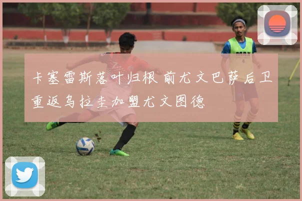 卡塞雷斯落叶归根 前尤文巴萨后卫重返乌拉圭加盟尤文图德
