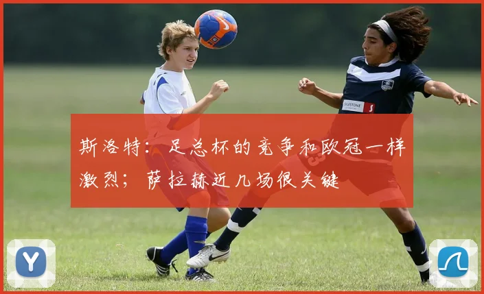 斯洛特：足总杯的竞争和欧冠一样激烈；萨拉赫近几场很关键