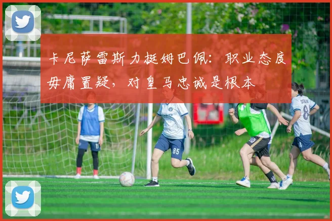 卡尼萨雷斯力挺姆巴佩：职业态度毋庸置疑，对皇马忠诚是根本