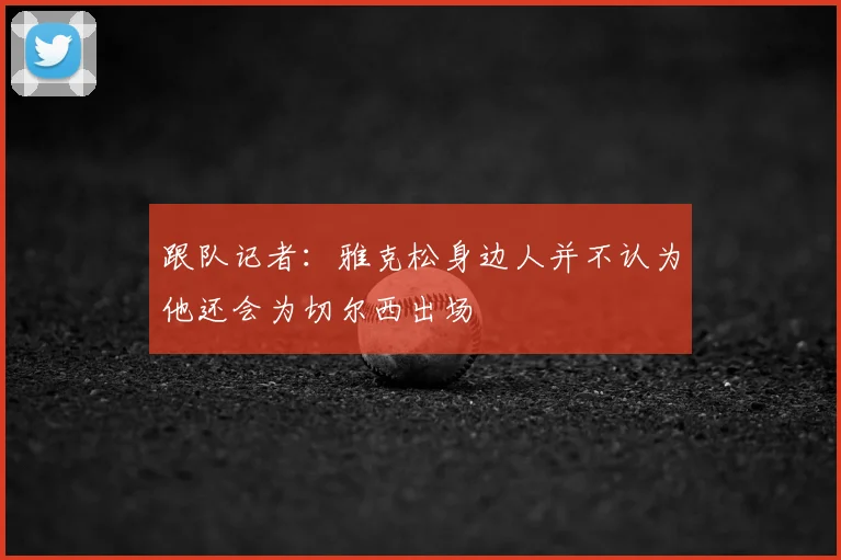 跟队记者：雅克松身边人并不认为他还会为切尔西出场