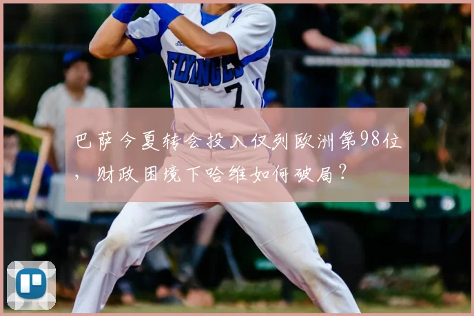 巴萨今夏转会投入仅列欧洲第98位，财政困境下哈维如何破局？