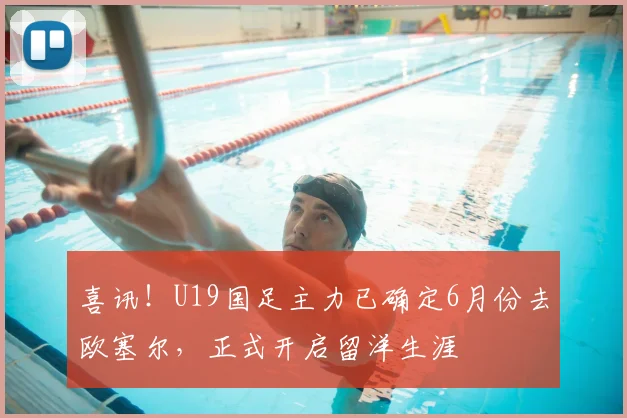 喜讯！U19国足主力已确定6月份去欧塞尔，正式开启留洋生涯